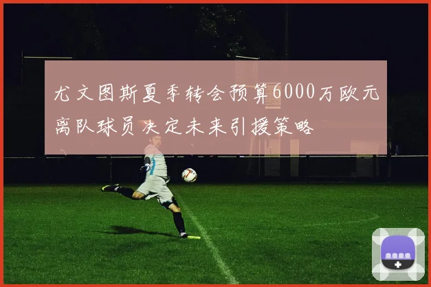尤文图斯夏季转会预算6000万欧元离队球员决定未来引援策略