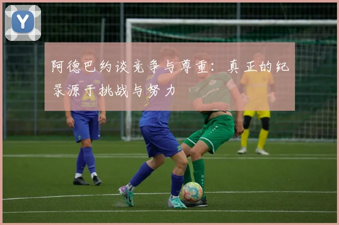 阿德巴约谈竞争与尊重：真正的纪录源于挑战与努力