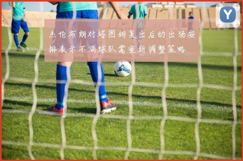 杰伦布朗对塔图姆复出后的出场安排表示不满球队需重新调整策略