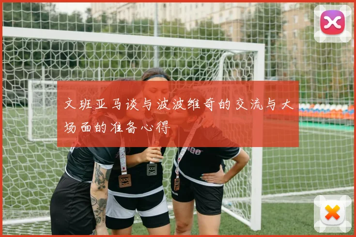 文班亚马谈与波波维奇的交流与大场面的准备心得
