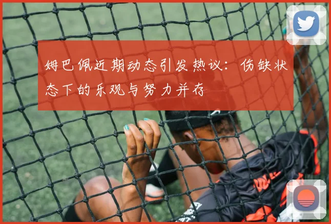 姆巴佩近期动态引发热议：伤缺状态下的乐观与努力并存