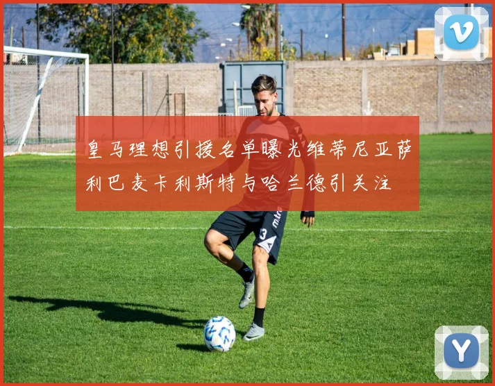 皇马理想引援名单曝光维蒂尼亚萨利巴麦卡利斯特与哈兰德引关注