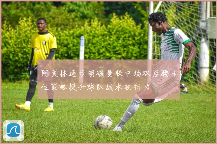 阿莫林逐步明确曼联中场双后腰卡位策略提升球队战术执行力