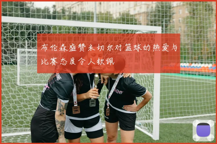 布伦森盛赞米切尔对篮球的热爱与比赛态度令人钦佩