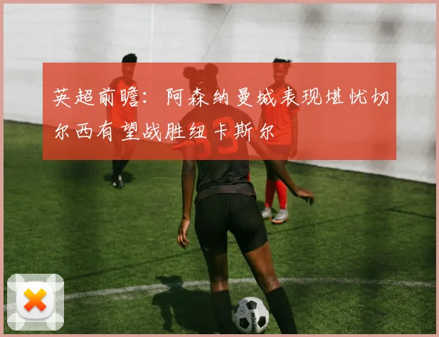 英超前瞻：阿森纳曼城表现堪忧切尔西有望战胜纽卡斯尔