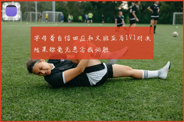 字母哥自信回应和文班亚马1V1对决结果称毫无悬念我必胜