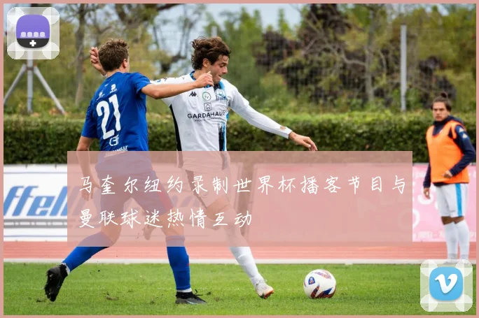 马奎尔纽约录制世界杯播客节目与曼联球迷热情互动