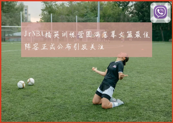 JrNBA精英训练营圆满落幕女篮最佳阵容正式公布引发关注