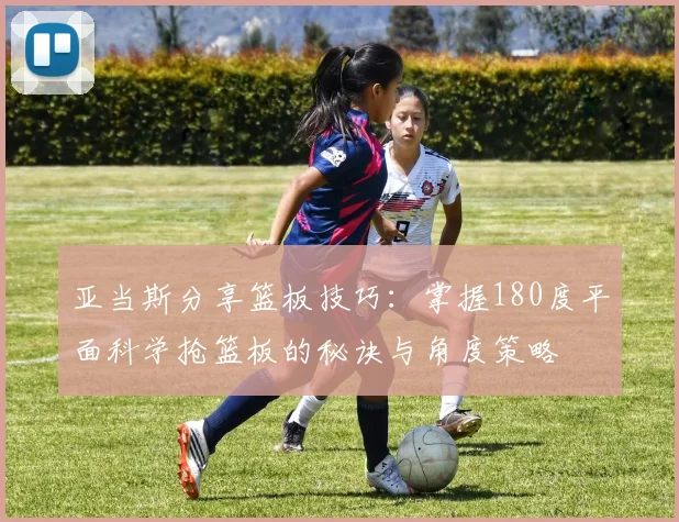 亚当斯分享篮板技巧：掌握180度平面科学抢篮板的秘诀与角度策略
