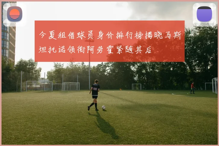今夏租借球员身价排行榜揭晓马斯坦托诺领衔阿劳霍紧随其后