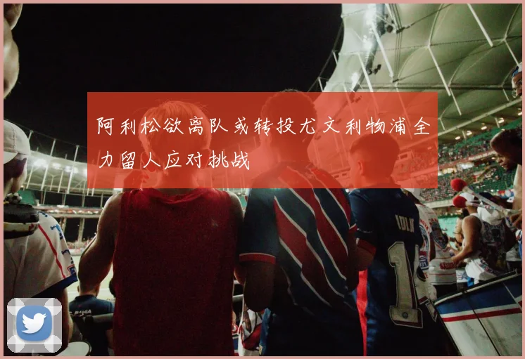 阿利松欲离队或转投尤文利物浦全力留人应对挑战