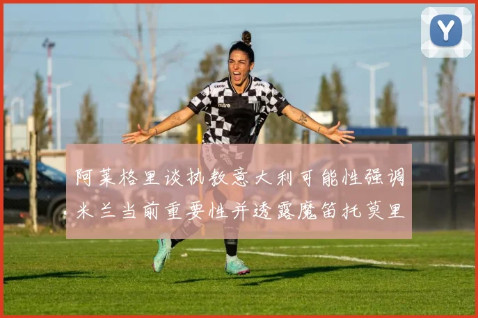 阿莱格里谈执教意大利可能性强调米兰当前重要性并透露魔笛托莫里缺阵消息