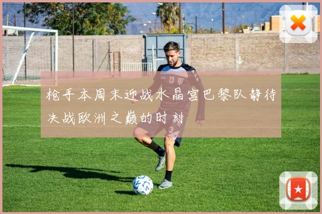 枪手本周末迎战水晶宫巴黎队静待决战欧洲之巅的时刻