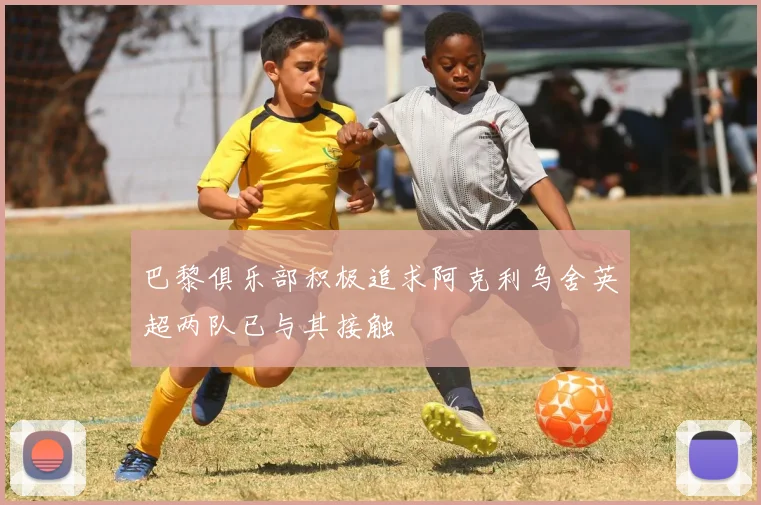 巴黎俱乐部积极追求阿克利乌舍英超两队已与其接触