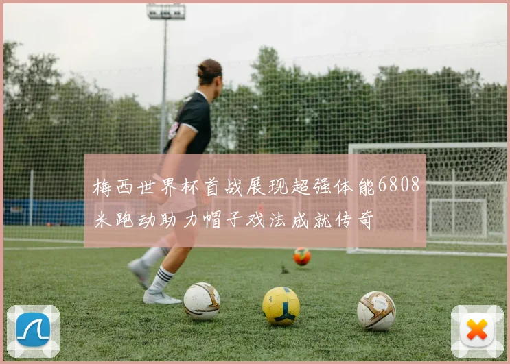 梅西世界杯首战展现超强体能6808米跑动助力帽子戏法成就传奇