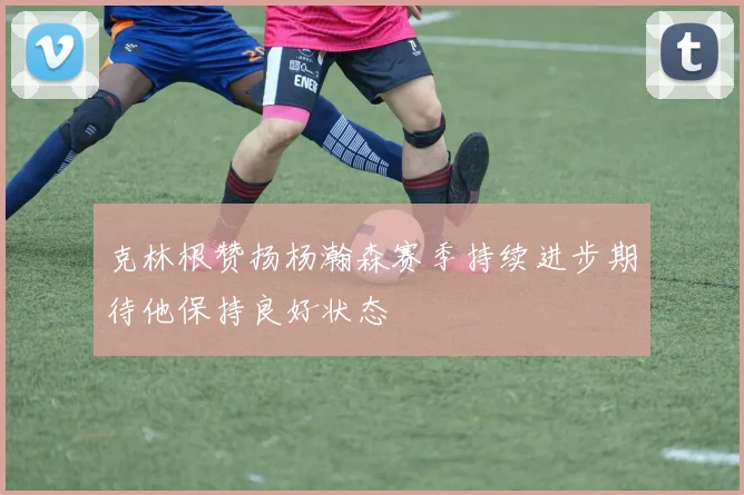 克林根赞扬杨瀚森赛季持续进步期待他保持良好状态