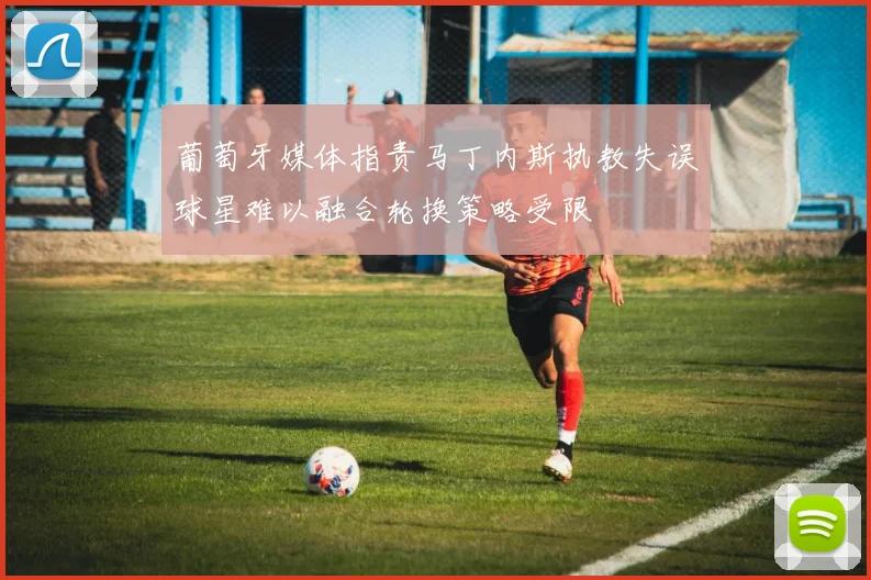 葡萄牙媒体指责马丁内斯执教失误球星难以融合轮换策略受限