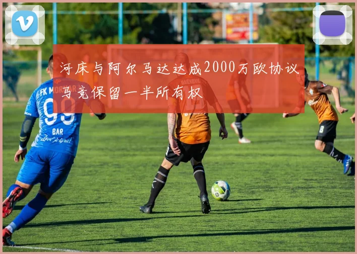 河床与阿尔马达达成2000万欧协议马竞保留一半所有权