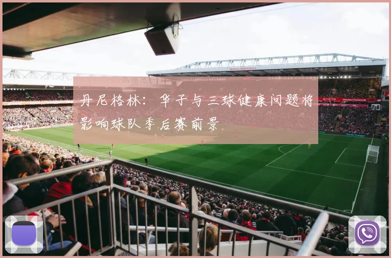 丹尼格林：华子与三球健康问题将影响球队季后赛前景