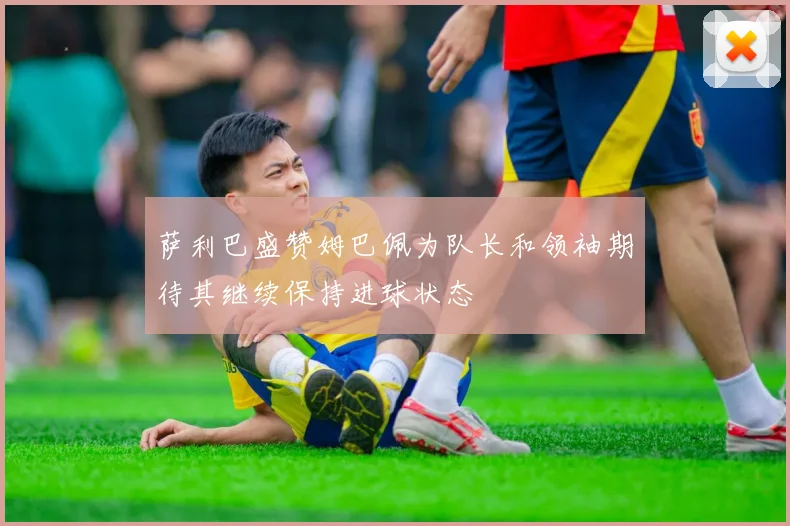 萨利巴盛赞姆巴佩为队长和领袖期待其继续保持进球状态