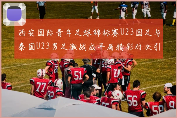 西安国际青年足球锦标赛U23国足与泰国U23男足激战成平局精彩对决引人关注